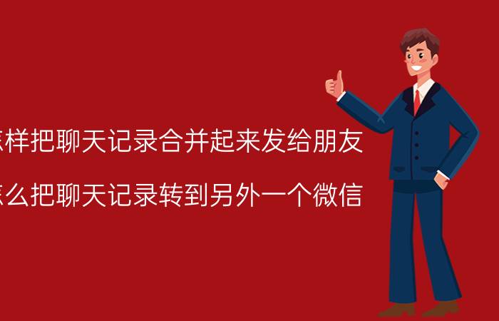 怎样把聊天记录合并起来发给朋友 怎么把聊天记录转到另外一个微信？